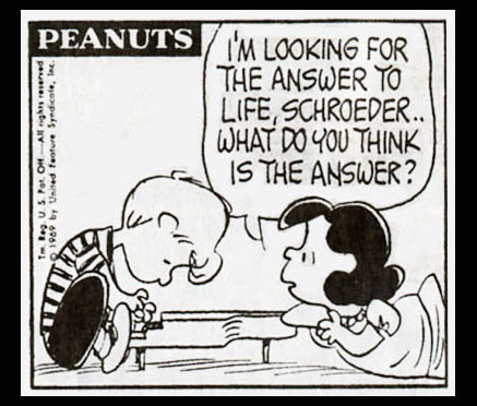 It’s a Peanuts cartoon, by Charles Schultz.

Schroeder is playing his piano … Lucy is facing him from the end, saying “I’ looking for the answer to life, Schroeder … what do you think is the answer?”