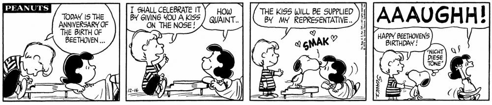 Schroeder, playing piano: “Today is the anniversary of the birth of Beethoven…

He holds his finger in the air, saying to Lucy: “I shall celebrate it by giving you a kiss on the nose!”

Lucy, smiling, says “how quaint …”

Schroeder, standing, says “The kiss will be supplied by my representative …”

Snoopy, on the piano, gives Lucy a three-heart *SMAK* on the nose.

Lucy, horrified, exits stage left, shouting “AAAUGH!”

Schroeder shakes Snoopy’s paw, saying “Happy Beethoven’s Birthday!”

Snoopy thinks “Nicht diese töne” (German for “not these sounds,” a line that opens the finale of Beethoven’s Ninth.)