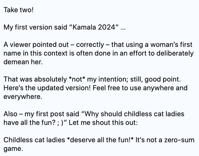 Take two!

My first version said “Kamala 2024” …

A viewer pointed out – correctly – that using a woman’s first name in this context is often done in an effort to deliberately demean her. 

That was absolutely *not* my intention; still, good point. Here’s the updated version! Feel free to use anywhere and everywhere.

Also – my first post said “Why should childless cat ladies have all the fun? ; )” Let me shout this out:

Childless cat ladies *deserve all the fun!* It’s not a zero-sum game.